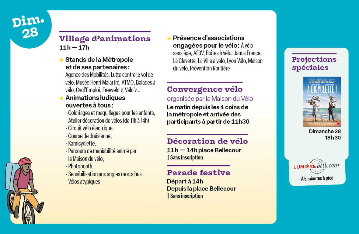 Village d’animations - Place Bellecour de 11h à 17h Informations et renseignements auprès des stands de la Métropole et de ses partenaires : Agence des Mobilités, Erasme, Lutte contre le vol de vélo, Musée Henri Malartre, ATMO, Balades à vélo, Cycl'Emploi, Freevélo'v, Vélo'v...   Présence d’associations engagées pour le vélo : À vélo sans âge, AF3V, Boîtes à vélo, Janus France,La Clavette, La Ville à vélo, Lyon Vélo, Maison du vélo, Prévention Routière  Animations ludiques ouvertes à tous : Atelier enfant coloriage & maquillage, Circuit vélo électrique, Course de draisienne, Initiation BMX, Kamicyclette, Parcours de maniabilité animé par la Maison du vélo, Photobooth, Sensibilisation aux angles morts bus SYTRAL Mobilités et Kéolis, Vélos atypiques,   Convergence vélo, organisée par la Maison du Vélo : Le matin depuis les 4 coins de la métropole et arrivée des participants à partir de 11h30  Décoration de vélo - Place Bellecour de 11h à 14h : Venez décorer votre vélo pour participer à la parade festive ! (sans inscription)  Parade festive de 9 km dans les rues de Lyon : Départ à 14h depuis la place Bellecour (sans inscription)