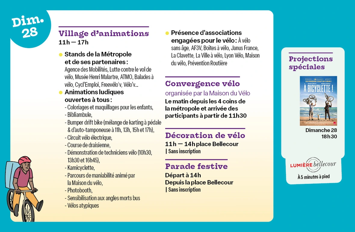 Village d’animations - Place Bellecour de 11h à 17h Informations et renseignements auprès des stands de la Métropole et de ses partenaires : Agence des Mobilités, Erasme, Lutte contre le vol de vélo, Musée Henri Malartre, ATMO, Balades à vélo, Cycl'Emploi, Freevélo'v, Vélo'v...   Présence d’associations engagées pour le vélo : À vélo sans âge, AF3V, Boîtes à vélo, Janus France,La Clavette, La Ville à vélo, Lyon Vélo, Maison du vélo, Prévention Routière  Animations ludiques ouvertes à tous : Atelier enfant coloriage & maquillage, Circuit vélo électrique, Course de draisienne, Initiation BMX, Kamicyclette, Parcours de maniabilité animé par la Maison du vélo, Photobooth, Sensibilisation aux angles morts bus SYTRAL Mobilités et Kéolis, Vélos atypiques,   Convergence vélo, organisée par la Maison du Vélo : Le matin depuis les 4 coins de la métropole et arrivée des participants à partir de 11h30  Décoration de vélo - Place Bellecour de 11h à 14h : Venez décorer votre vélo pour participer à la parade festive ! (sans inscription)  Parade festive de 9 km dans les rues de Lyon : Départ à 14h depuis la place Bellecour (sans inscription)