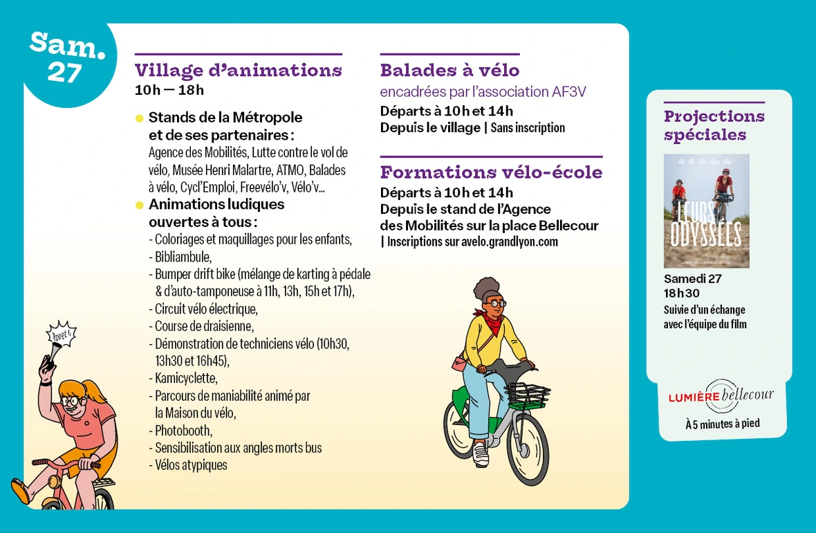 Village d’animations - Place Bellecour de 10h à 18h Informations et renseignements auprès des stands de la Métropole et de ses partenaires : Agence des Mobilités, Erasme, Lutte contre le vol de vélo, Musée Henri Malartre, ATMO, Balades à vélo, Cycl'Emploi, Freevélo'v, Vélo'v...  Animations ludiques ouvertes à tous : Atelier enfant coloriage & maquillage, Bibliambule, Bumper drift bike (mélange de karting à pédale & d'auto-tamponeuse, 4 sessions de 30min à 11h, 13h, 15h et 17h), Circuit vélo électrique,Course de draisienne,Démonstration de techniciens vélo (à 10h30, 13h30 et 16h45), Kamicyclette, Parcours de maniabilité animé par la Maison du vélo, Photobooth, Sensibilisation aux angles morts bus SYTRAL Mobilités et Kéolis, Vélos atypiques  - Balades à vélo encadrées par l’association AF3V : Départs à 10h et 14h depuis le village d’animations (sans inscription)  - Formations vélo-école : Départs à 10h et 14h depuis le stand Agence des Mobilités sur la place Bellecour (inscriptions sur avelo.grandlyon.com)